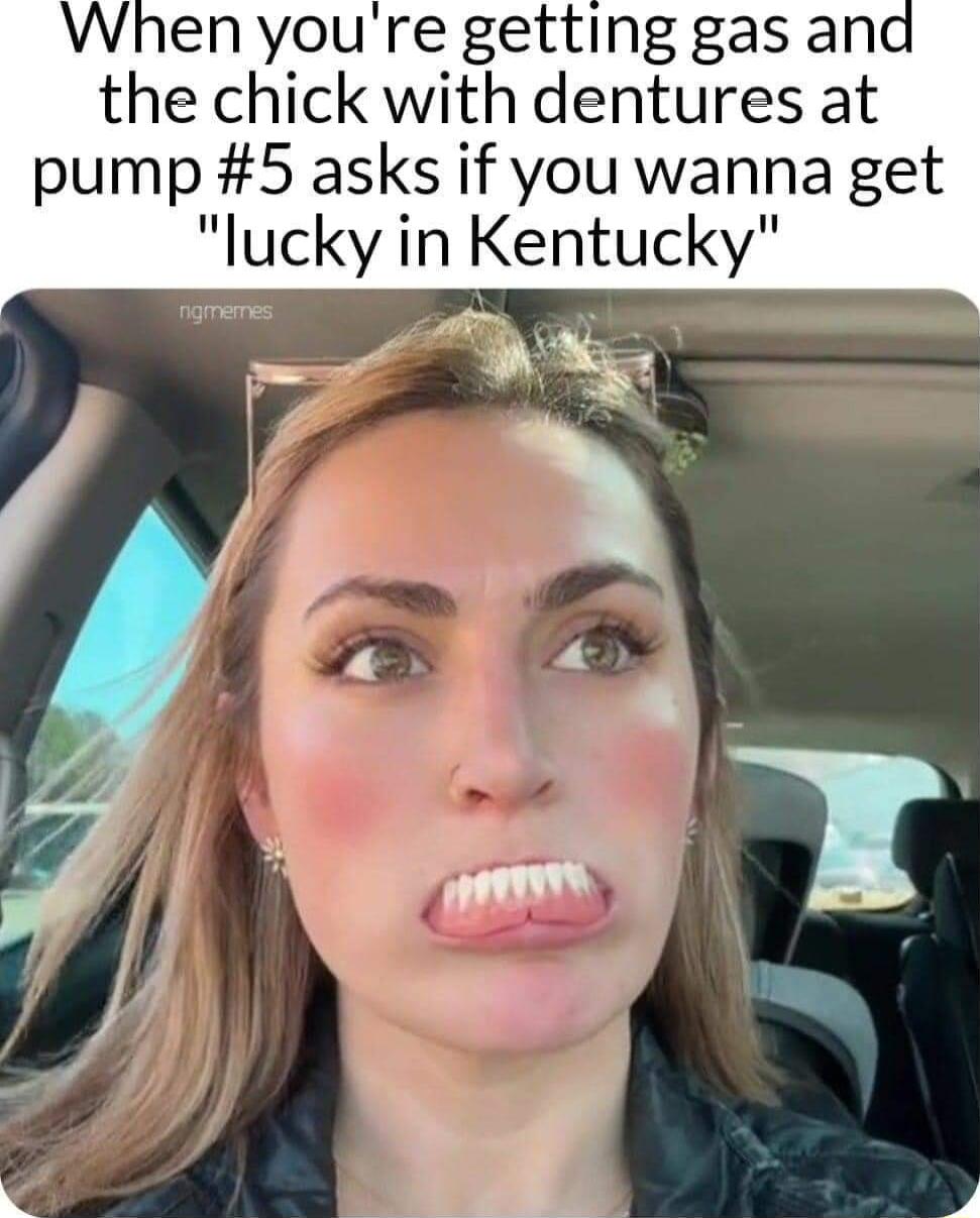 youre getting gas and the chick with dentures at pump 5 asks if you wanna get lucky in Kentucky