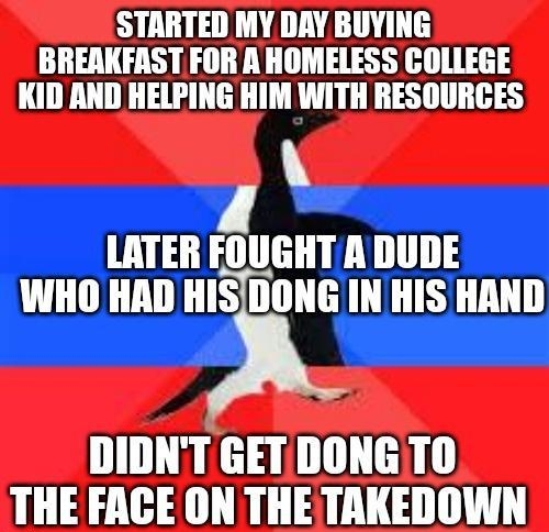 STARTED MY DAY BUYING BREAKFAST FOR A HOMELESS COLLEGE KID AND HELPING HIM WITH RESOURCES 4 LATER FOUGHT A DUDE DIDNT GETDONGTO THE FACE ON THETAKEDOWN