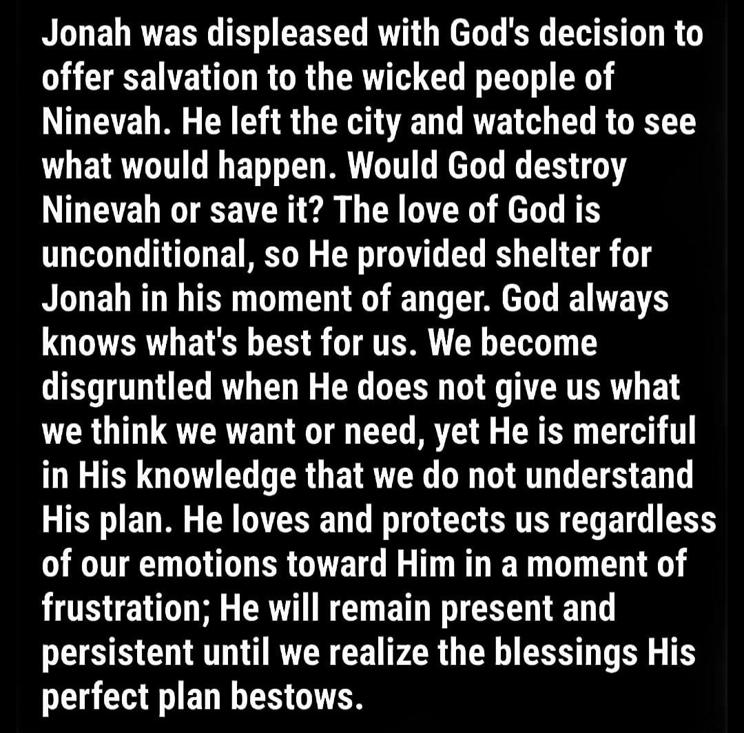 Jonah was displeased with God's decision to offer salvation to the wicked people of Nineveh. He left the city and watched to see what would happen. Would God destroy Nineveh or save it? The love of God is unconditional, so He provided shelter for Jonah in his moment of anger. God always knows what's best for us. We become disgruntled when He does n