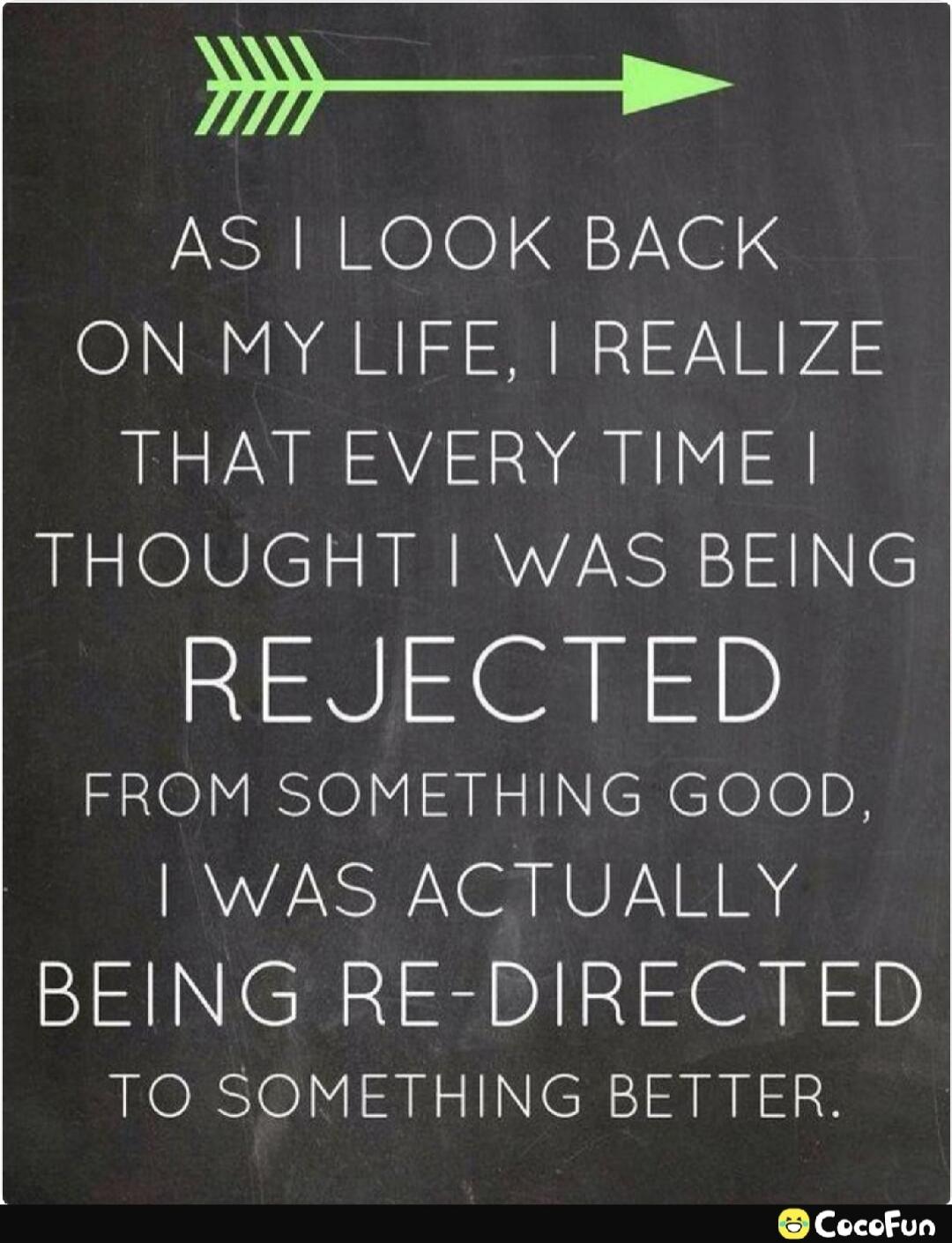 AS I LOOK BACK ON MY LIFE, I REALIZE THAT EVERY TIME I THOUGHT I WAS BEING REJECTED FROM SOMETHING GOOD, I WAS ACTUALLY BEING RE-DIRECTED TO SOMETHING BETTER.