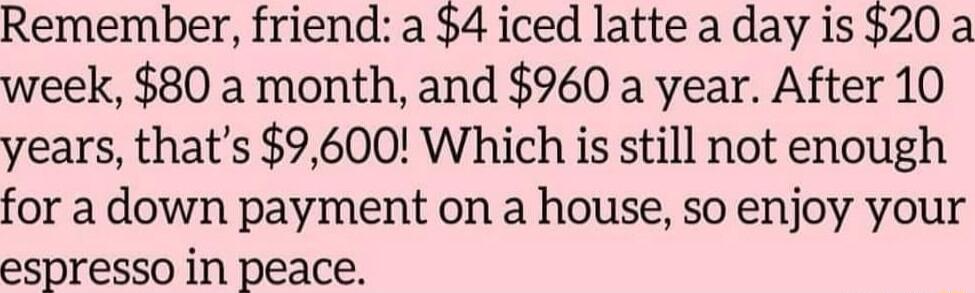 Remember friend a 4 iced latte a day is 20 a week 80 a month and 960 a year After 10 years thats 9600 Which is still not enough for a down payment on a house so enjoy your espresso in peace