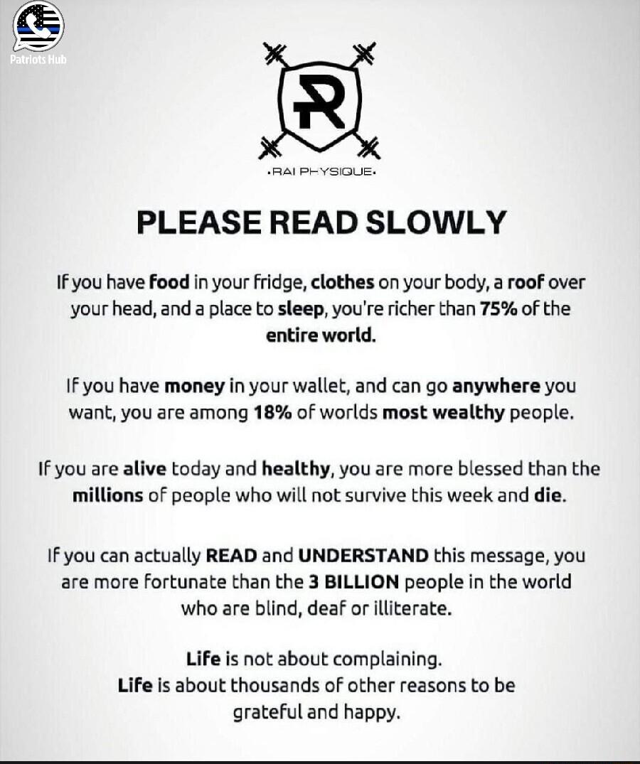 PLEASE READ SLOWLY 1Fyou have foed in your fridge elothes on your body a roof over your head and a place to sleep youre richer than 75 of the entire world IFyou have money in your wallet and can go anywhere you want you are among 18 of worlds most wealthy people IF you are alive today and healthy you are more blessed than the jons of people who will not survive this week and die Ifyou can actually