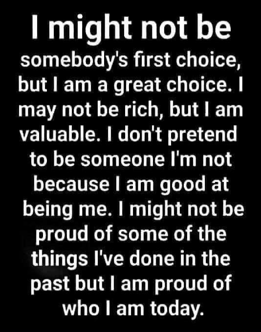 I might not be somebody's first choice, but I am a great choice. I may not be rich, but I am valuable. I don't pretend to be someone I'm not because I am good at being me. I might not be proud of some of the things I've done in the past but I am proud of who I am today.