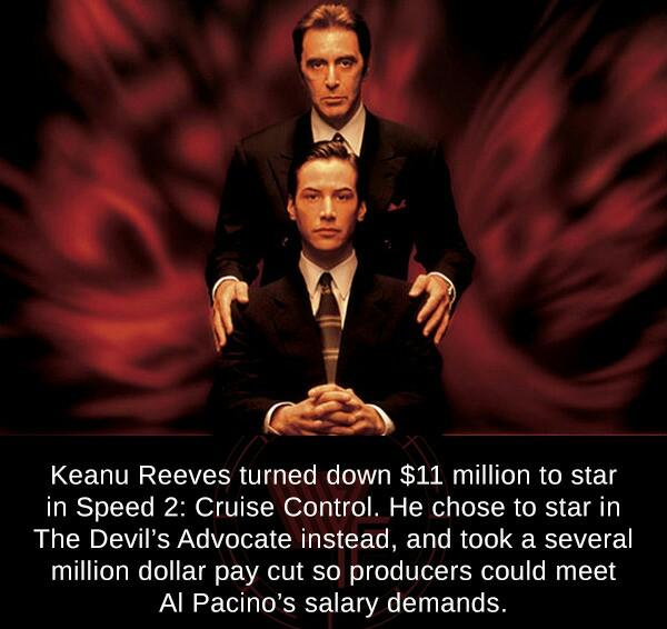 L Rl Keanu Reeves turned down 11 million to star in Speed 2 Cruise Control He chose to star in The Devils Advocate instead and took a several million dollar pay cut so producers could meet Al Pacinos salary demands