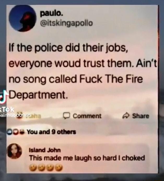 If the police did their jobs everyone woud trust them Aint no song called Fuck The Fire Department This made me laugh so hard choked o