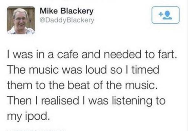 W Mike Blackery DaddyBlackery wans was in a cafe and needed to fart The music was loud so timed them to the beat of the music Then realised was listening to my ipod