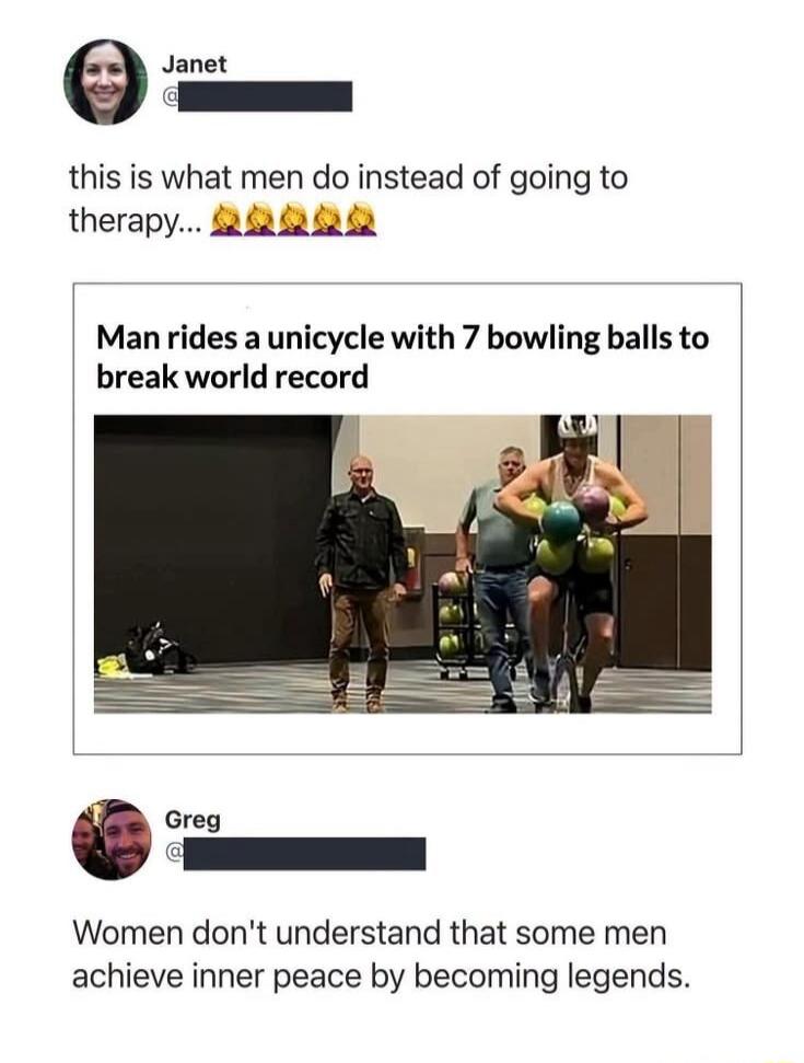 Janet this is what men do instead of going to therapy... Man rides a unicycle with 7 bowling balls to break world record Greg Women don't understand that some men achieve inner peace by becoming legends.