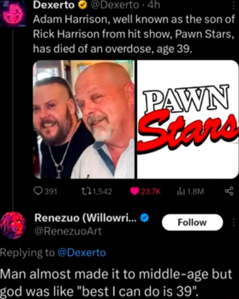 Dexerto Adam Harrison well known as the son of Rick Harrison from hit show Pawn Stars has died of an overdose age 39 Renezuo Willowri Follow Man almost made it to middle age but god was like best can do is 39