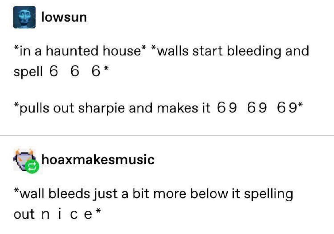 lowsun in a haunted house walls start bleeding and spell 6 6 6 pulls out sharpie and makesit 69 69 69 Q hoaxmakesmusic wall bleeds just a bit more below it spelling outnice