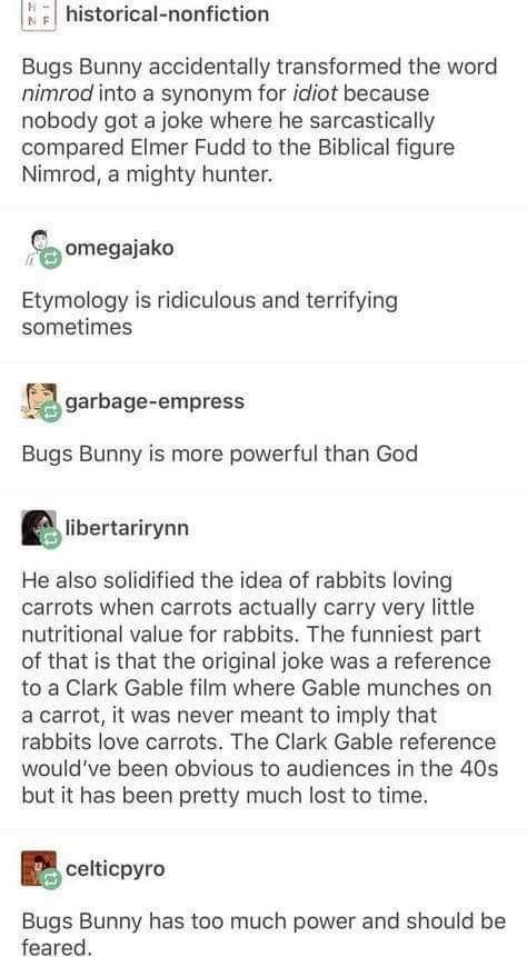 historical nonfiction Bugs Bunny accidentally transformed the word nimrod into a synonym for idiot because nobody got a joke where he sarcastically compared Elmer Fudd to the Biblical figure Nimrod a mighty hunter nmegaako Etymology is ridiculous and terrifying sometimes ggarbage empress Bugs Bunny is more powerful than God glibevtarirynn He also solidified the idea of rabbits loving carrots when 