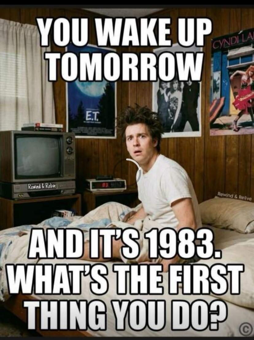 YOU WAKE UP TOMORROW AND IT'S 1983. WHAT'S THE FIRST THING YOU DO?