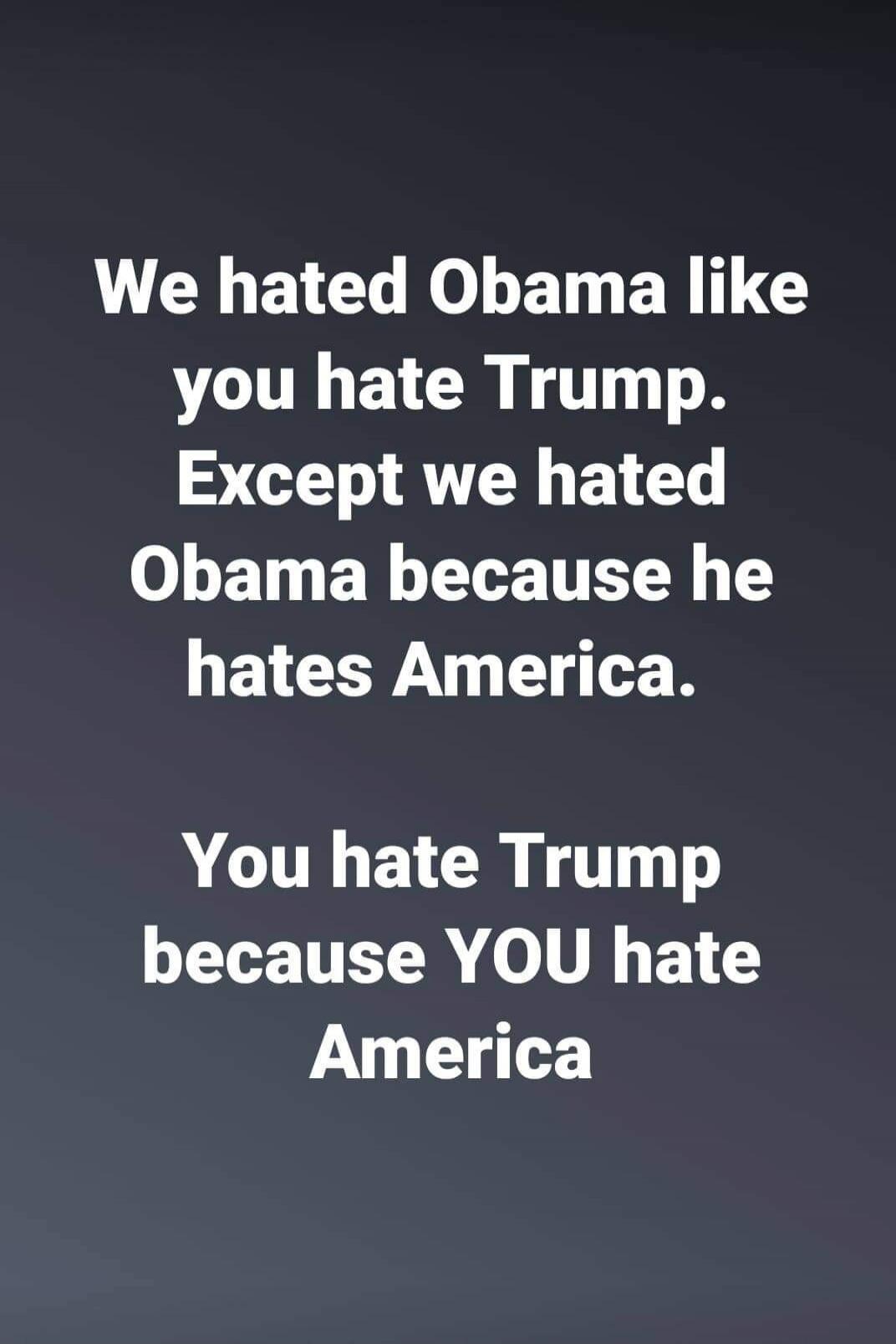 We hated Obama like you hate Trump. Except we hated Obama because he hates America. You hate Trump because YOU hate America