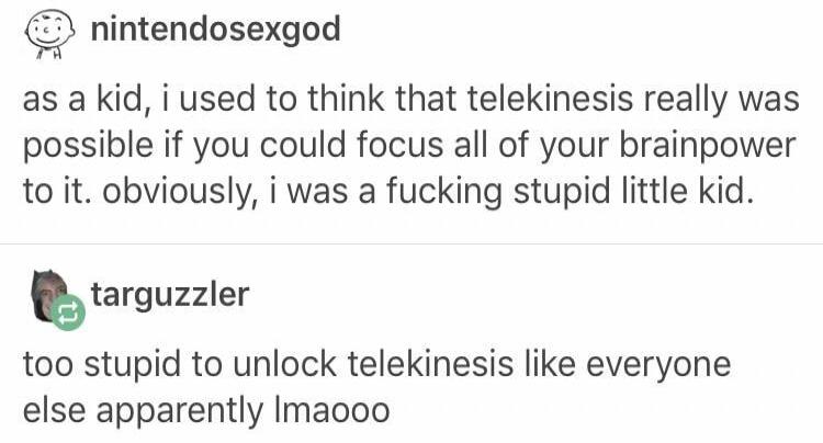 nintendosexgod as a kid i used to think that telekinesis really was possible if you could focus all of your brainpower to it obviously i was a fucking stupid little kid Elarguzller too stupid to unlock telekinesis like everyone else apparently Imaooo