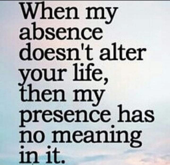 When my absence doesn't alter your life, then my presence has no meaning in it.