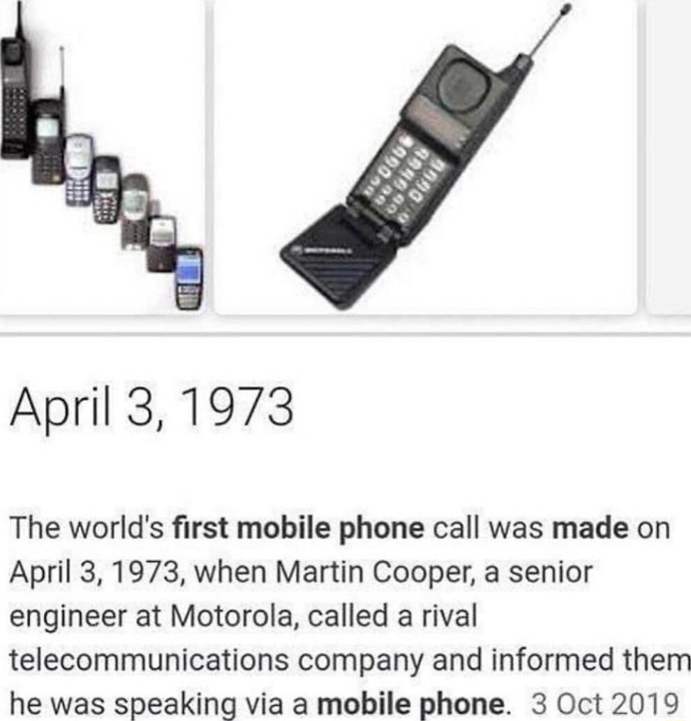 April 31973 The worlds first mobile phone call was made on April 3 1973 when Martin Cooper a senior engineer at Motorola called a rival telecommunications company and informed them he was speaking via a mobile phone 3 Oct 2019