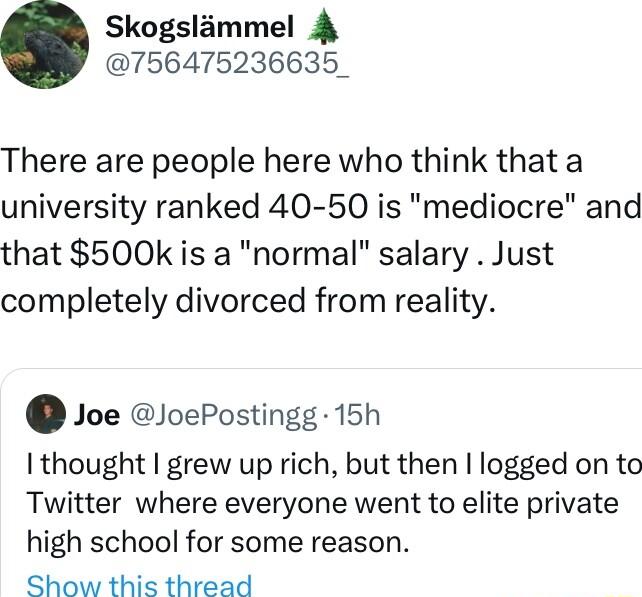 Skogslammel 4 756475236635_ There are people here who think that a university ranked 40 50 is mediocre and that 500k is a normal salary Just completely divorced from reality Joe JoePostingg 15h I thought grew up rich but then logged on to Twitter where everyone went to elite private high school for some reason Show this thread