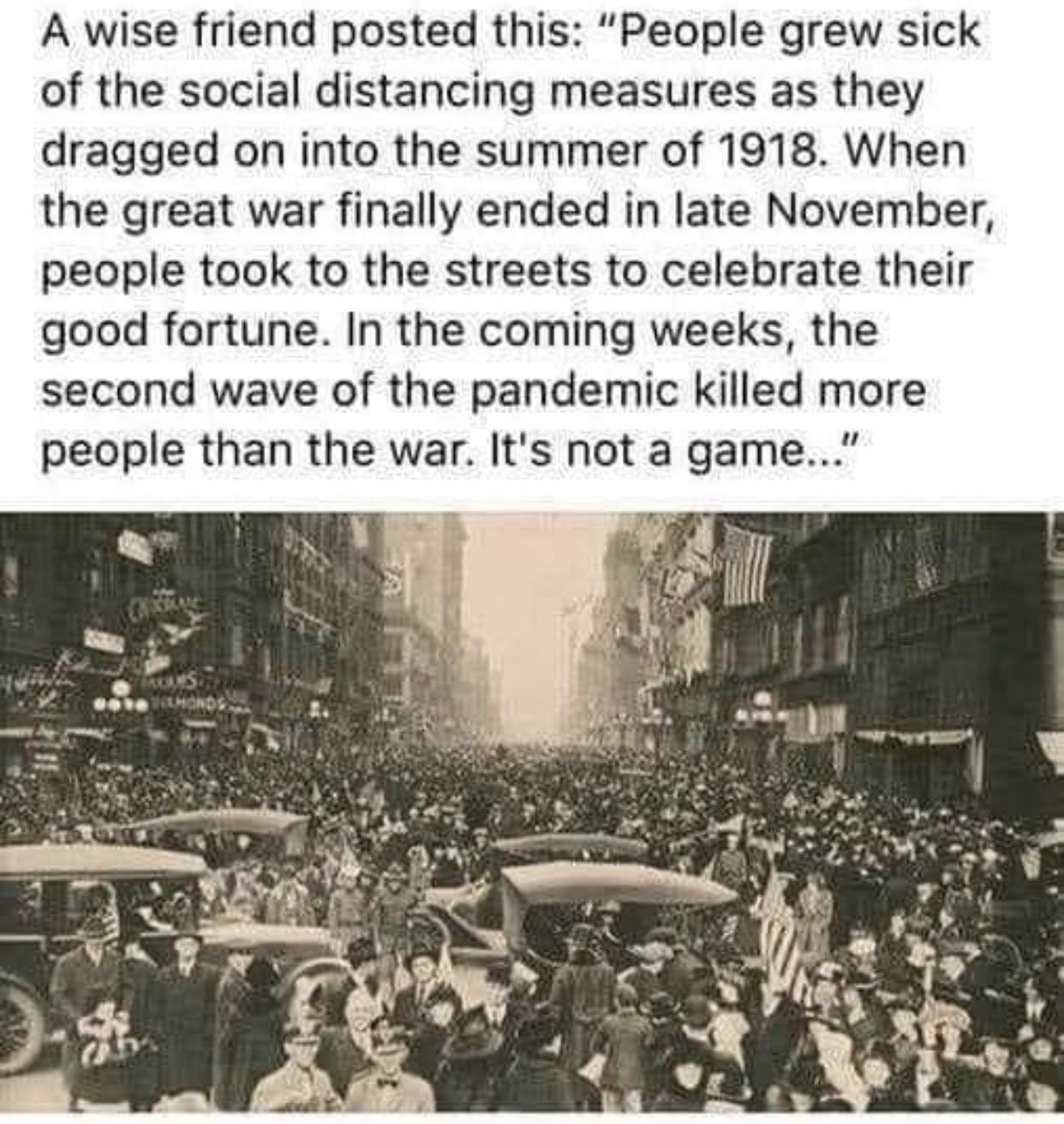 A wise friend posted this People grew sick of the social distancing measures as they dragged on into the summer of 1918 When the great war finally ended in late November people took to the streets to celebrate their good fortune In the coming weeks the second wave of the pandemic killed more people than the war Its not a game