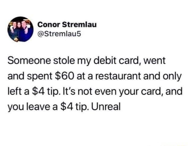 Conor Stremlau Stremlaus Someone stole my debit card went and spent 60 at a restaurant and only left a 4 tip Its not even your card and you leave a 4 tip Unreal