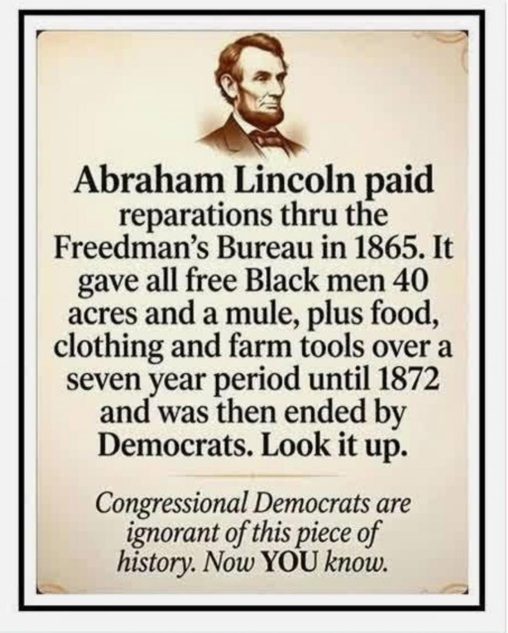 Abraham Lincoln paid reparations thru the Freedman's Bureau in 1865. It gave all free Black men 40 acres and a mule, plus food, clothing and farm tools over a seven year period until 1872 and was then ended by Democrats. Look it up. Congressional Democrats are ignorant of this piece of history. Now YOU know.