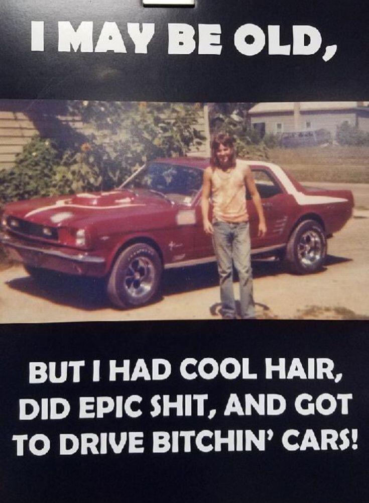 BE OLD BUT HAD COOL HAIR DID EPIC SHIT AND GOT TO DRIVE BITCHIN CARS