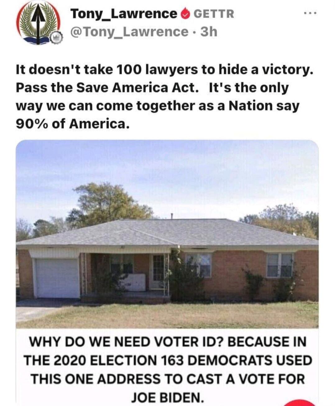 Tony_Lawrence GETTR @Tony_Lawrence · 3h. It doesn't take 100 lawyers to hide a victory. Pass the Save America Act. It's the only way we can come together as a Nation say 90% of America. WHY DO WE NEED VOTER ID? BECAUSE IN THE 2020 ELECTION 163 DEMOCRATS USED THIS ONE ADDRESS TO CAST A VOTE FOR JOE BIDEN.