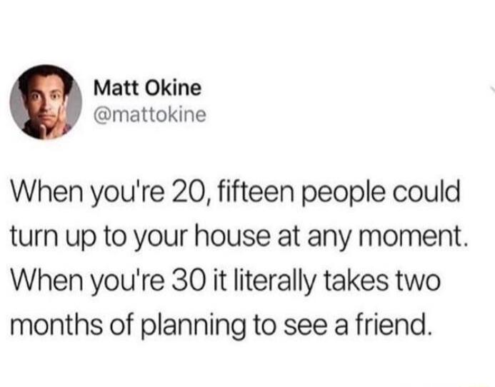 Matt Okine mattokine When youre 20 fifteen people could turn up to your house at any moment When youre 30 it literally takes two months of planning to see a friend