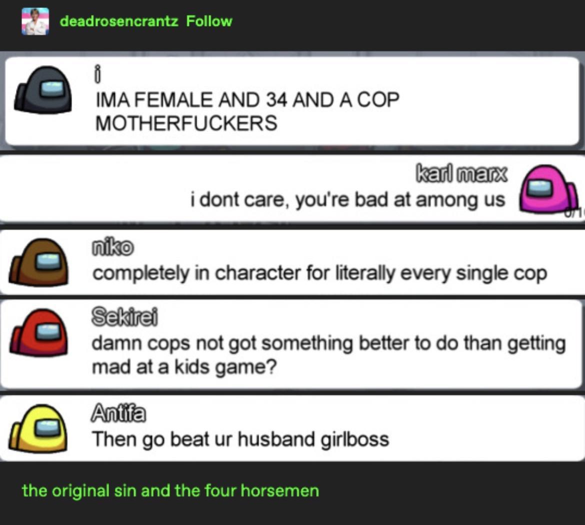 5 u deadrosencrantz Follow i IMA FEMALE AND 34 AND A COP MOTHERFUCKERS el mers i dont care youre bad at among us completely in character for literally every single cop Seldied damn cops not got something better to do than getting mad at a kids game At Then go beat ur husband girlboss the original sin and the four horsemen