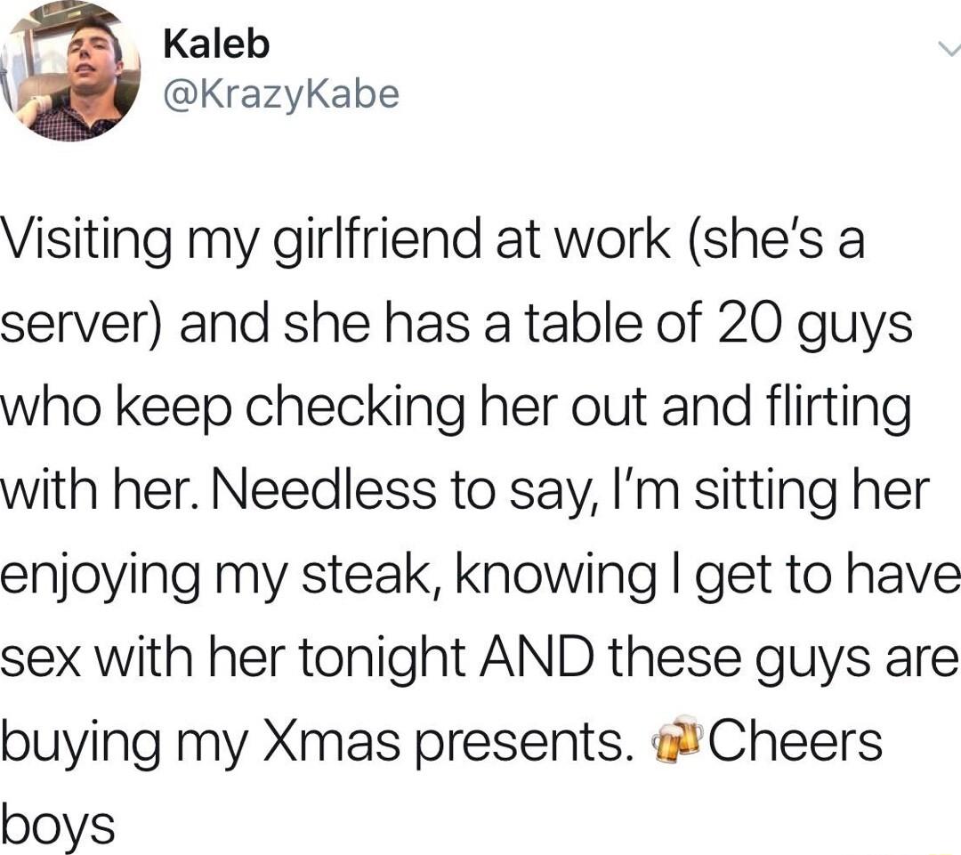 Kaleb KrazyKabe Visiting my girlfriend at work shes a server and she has a table of 20 guys who keep checking her out and flirting with her Needless to say Im sitting her enjoying my steak knowing get to have sex with her tonight AND these guys are buying my Xmas presents Cheers boys
