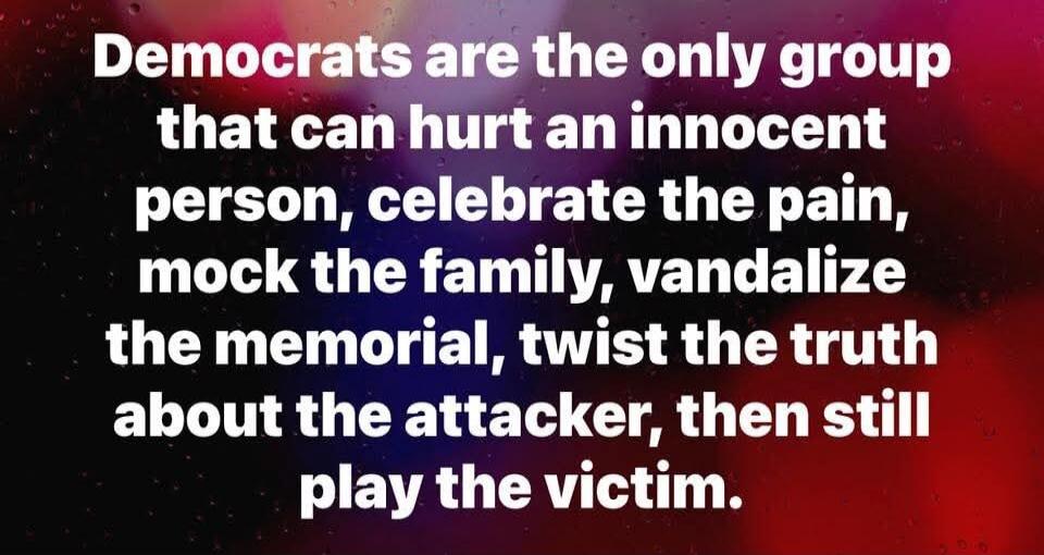 Democrats are the only group that can hurt an innocent person, celebrate the pain, mock the family, vandalize the memorial, twist the truth about the attacker, then still play the victim.