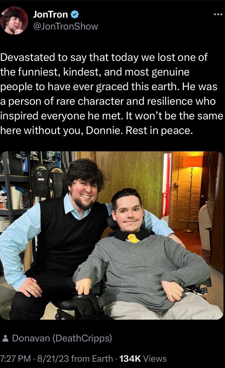 JonTron JonTronShow Devastated to say that today we lost one of the funniest kindest and most genuine people to have ever graced this earth He was a person of rare character and resilience who inspired everyone he met It wont be the same here without you Donnie Rest in peace L EVER N R G SIS XA VR TR TP RR TR TGR K 71 QYT