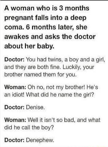 A woman who is 3 months pregnant falls into a deep coma 6 months later she awakes and asks the doctor about her baby Doctor You had twins a boy and a girl and they are both fine Luckily your brother named them for you Woman Oh no not my brother Hes an idiot What did he name the girl Doctor Denise Woman Well it isnt so bad and what did he call the boy Doctor Denephew
