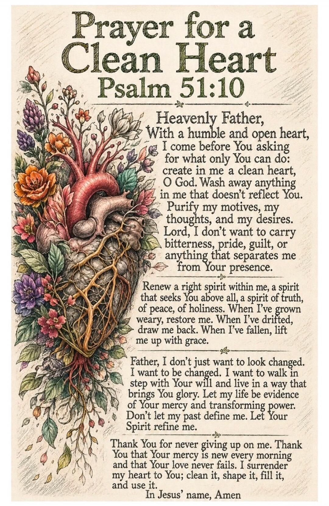 Prayer for a Clean Heart Psalm 51:10 Heavenly Father, With a humble and open heart, I come before You asking for what only You can do: create in me a clean heart, O God. Wash away anything in me that doesn't reflect You. Purify my motives, my thoughts, and my desires. Lord, I don't want to carry bitterness, pride, guilt, or anything that separates 