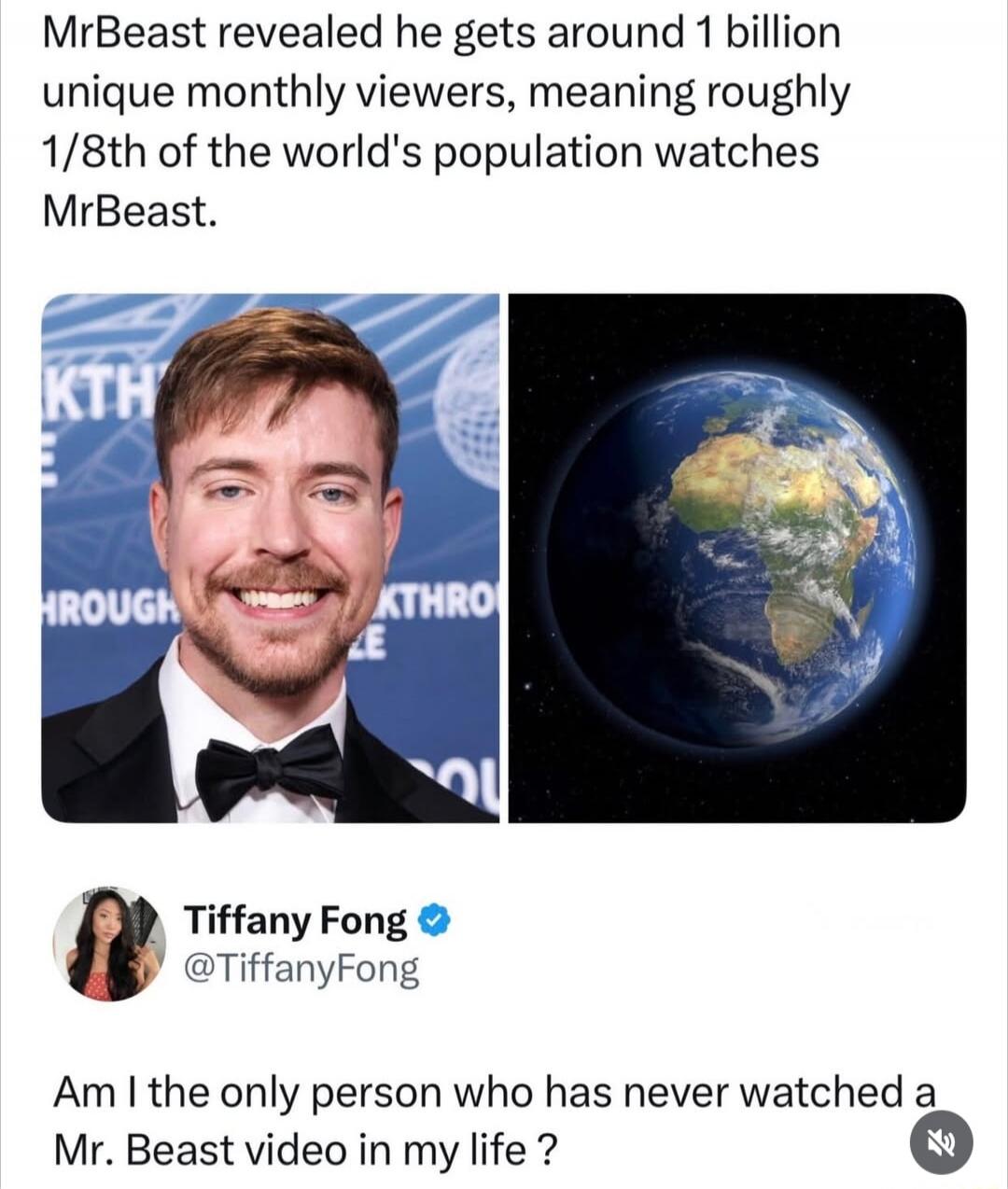 MrBeast revealed he gets around 1 billion unique monthly viewers, meaning roughly 1/8th of the world's population watches MrBeast. Tiffany Fong @TiffanyFong: Am I the only person who has never watched a Mr. Beast video in my life?