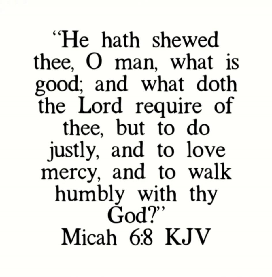 “He hath shewed thee, O man, what is good; and what doth the Lord require of thee, but to do justly, and to love mercy, and to walk humbly with thy God.” Micah 6:8 KJV