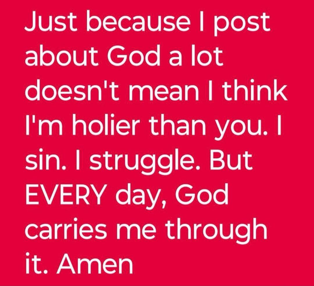 Just because I post about God a lot doesn't mean I think I'm holier than you. I sin. I struggle. But EVERY day, God carries me through it. Amen