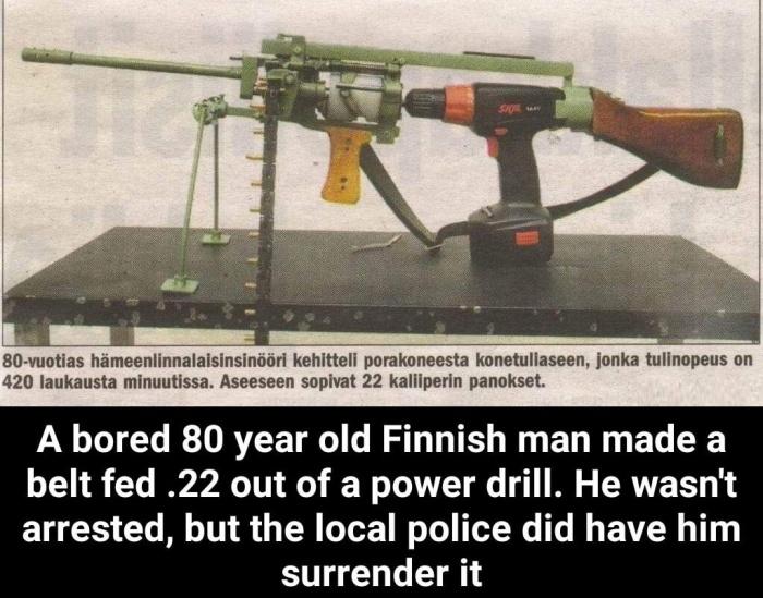 80 vuotias hameenlinnalaisinsindori kehitteli porakoneesta konetuliaseen jonka mllnopeus on 420 laukausta minuutissa Aseeseen sopivat 22 kaliiperin panokset A bored 80 year old Finnish man made a belt fed 22 out of a power drill He wasnt arrested but the local police did have him surrender it