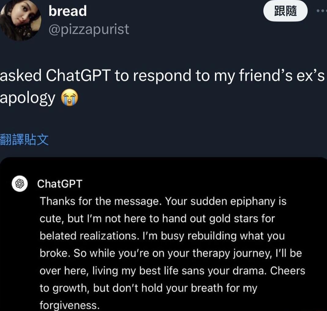 p bread pizzapurist asked ChatGPT to respond to my friends exs apology BRRAL 3L chatepr Thanks for the message Your sudden epiphany is cute but Im not here to hand out gold stars for belated realizations Im busy rebuilding what you broke So while youre on your therapy journey Il be over here living my best life sans your drama Cheers to growth but dont hold your breath for my P