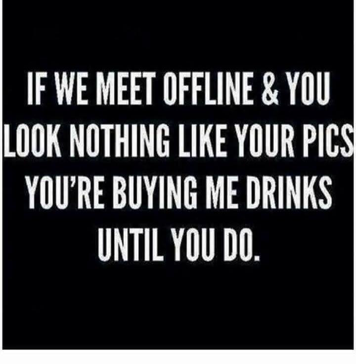 IF WE MEET OFFLINE & YOU LOOK NOTHING LIKE YOUR PICS YOU'RE BUYING ME DRINKS UNTIL YOU DO.