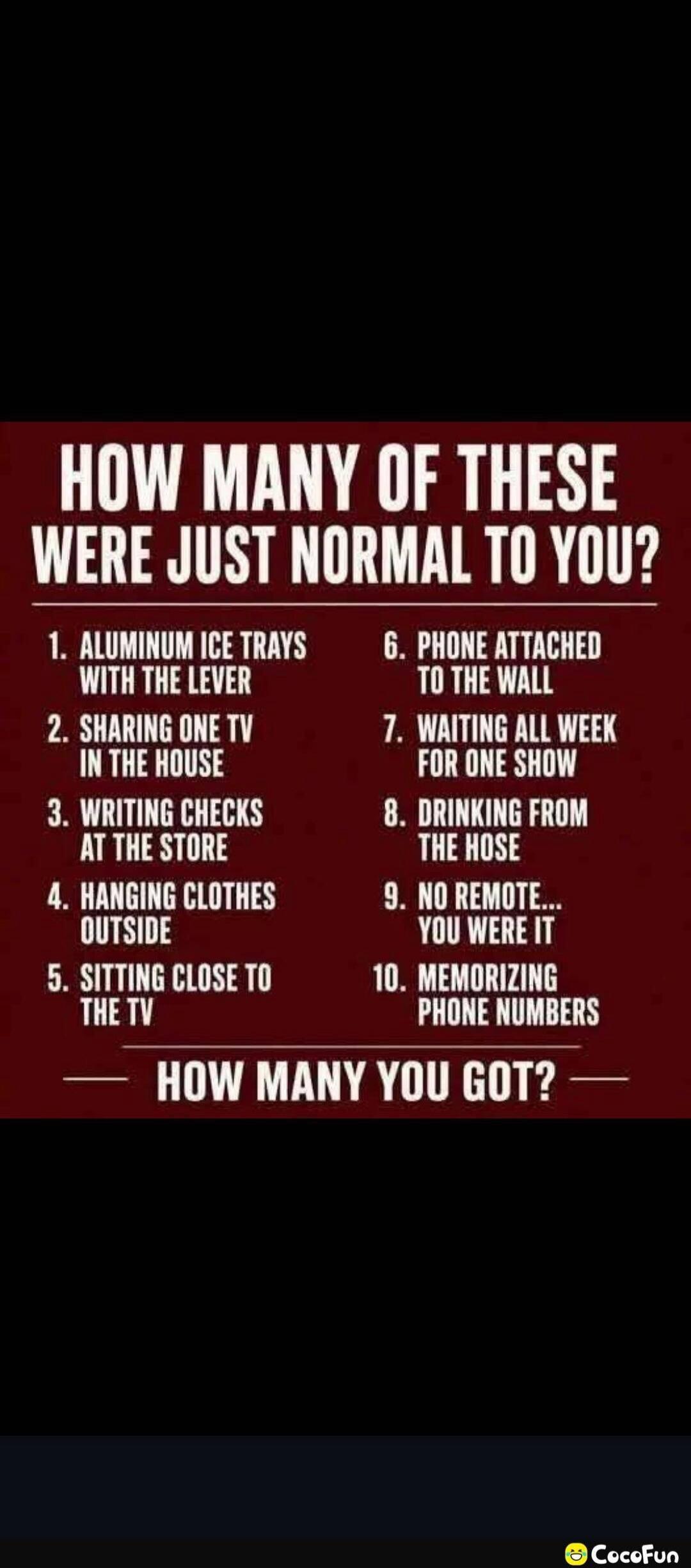 HOW MANY OF THESE WERE JUST NORMAL TO YOU? 1. ALUMINUM ICE TRAYS WITH THE LEVER 2. SHARING ONE TV IN THE HOUSE 3. WRITING CHECKS AT THE STORE 4. HANGING CLOTHES OUTSIDE 5. SITTING CLOSE TO THE TV 6. PHONE ATTACHED TO THE WALL 7. WAITING ALL WEEK FOR ONE SHOW 8. DRINKING FROM THE HOSE 9. NO REMOTE... YOU WERE IT 10. MEMORIZING PHONE NUMBERS — HOW MA