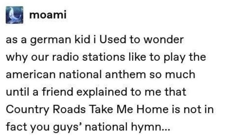 moami as a german kid i Used to wonder why our radio stations like to play the american national anthem so much until a friend explained to me that Country Roads Take Me Home is not in fact you guys national hymn Source moami 32226 notes 02 e