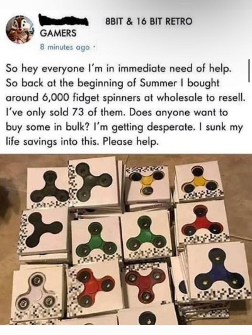 WhmattBu 85IT 16 BIT RETRO GAMERS 8 minutes ago So hey everyone Im in immediate need of help So back at the beginning of Summer bought around 6000 fidget spinners at wholesale to resell Ive only sold 73 of them Does anyone want to buy some in bulk Im getting desperate sunk my life savings into this Please help
