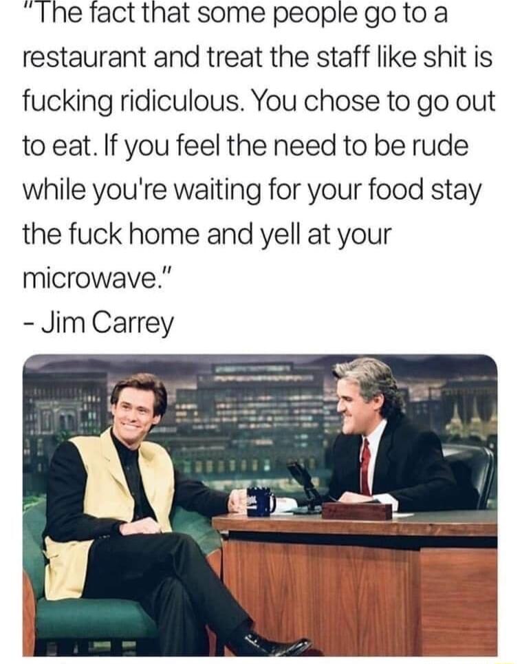 Ihe fact that some people goto a restaurant and treat the staff like shit is fucking ridiculous You chose to go out to eat If you feel the need to be rude while youre waiting for your food stay the fuck home and yell at your microwave Jim Carrey