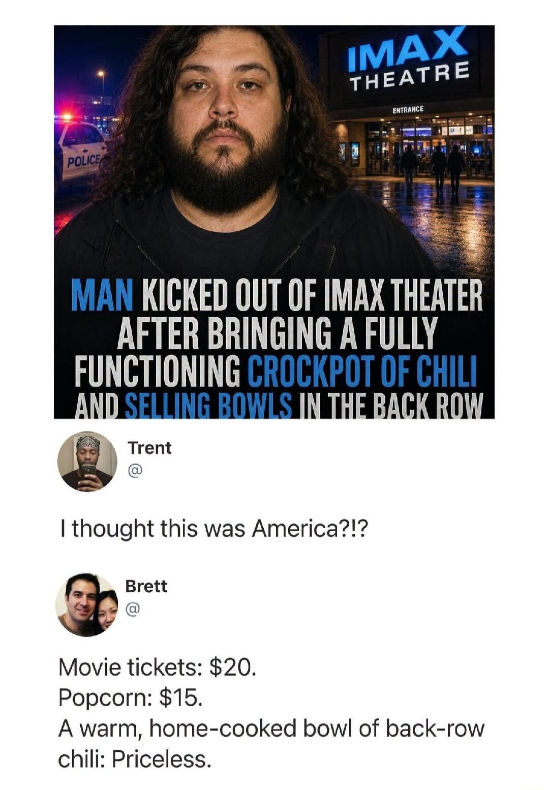 IMAX THEATRE ENTRANCE POLICE MAN KICKED OUT OF IMAX THEATER AFTER BRINGING A FULLY FUNCTIONING CROCKPOT OF CHILI AND SELLING BOWLS IN THE BACK ROW Trent I thought this was America?!? Brett Movie tickets: $20. Popcorn: $15. A warm, home-cooked bowl of back-row chili: Priceless.