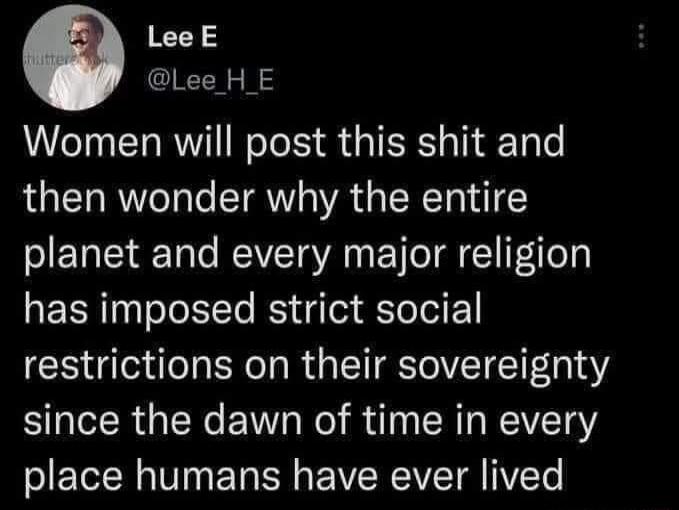 LeeE Lee H E Women will post this shit and then wonder why the entire planet and every major religion has imposed strict social restrictions on their sovereignty since the dawn of time in every place humans have ever lived