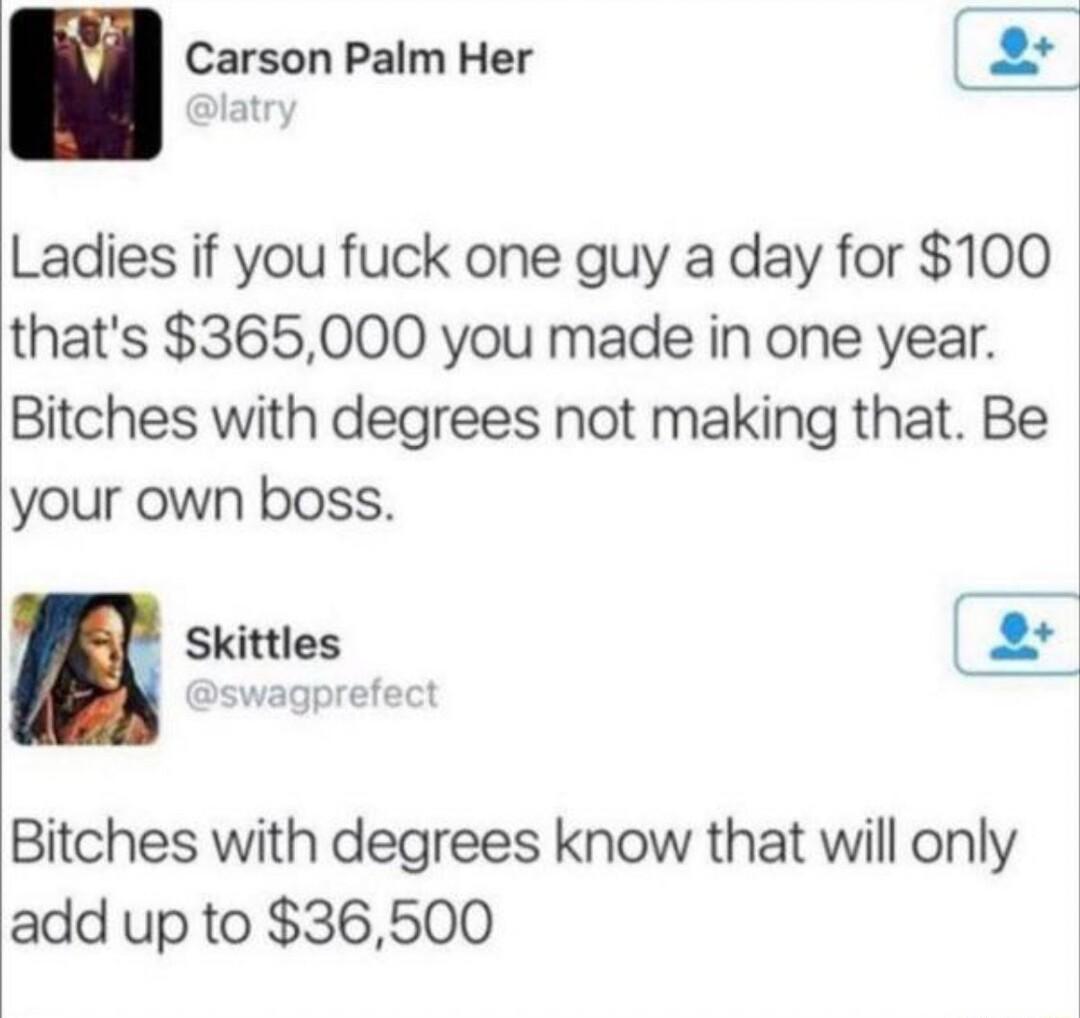 n Carson Palm Her 2 atry Ladies if you fuck one guy a day for 100 thats 365000 you made in one year Bitches with degrees not making that Be your own boss Skittles 2 Bitches with degrees know that will only add up to 36500