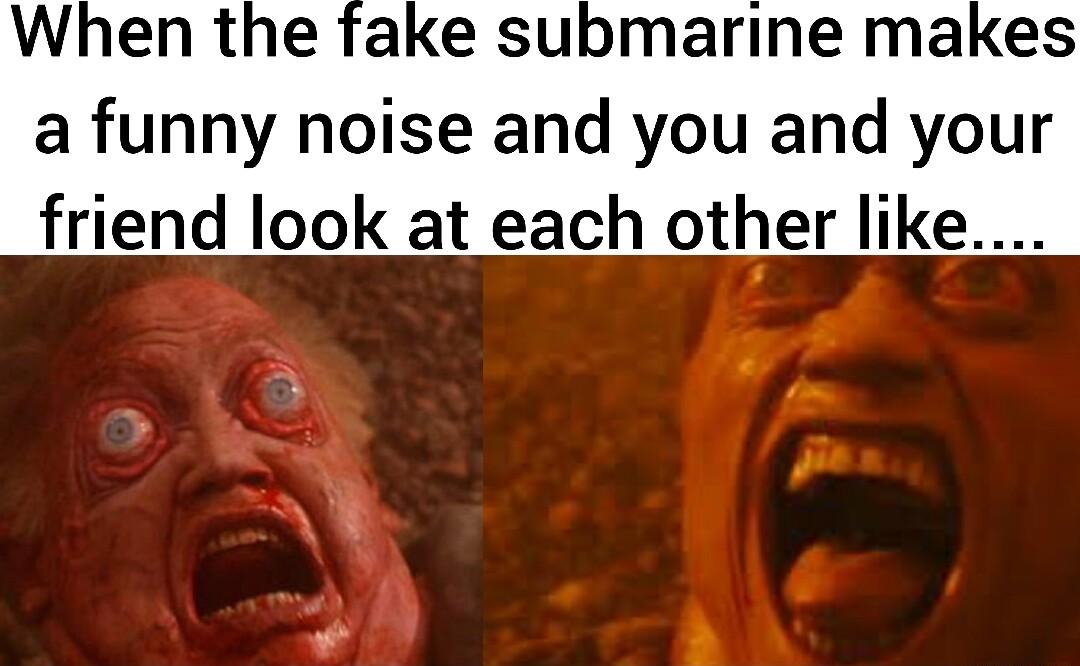When the fake submarine makes a funny noise and you and your friend look at each other like