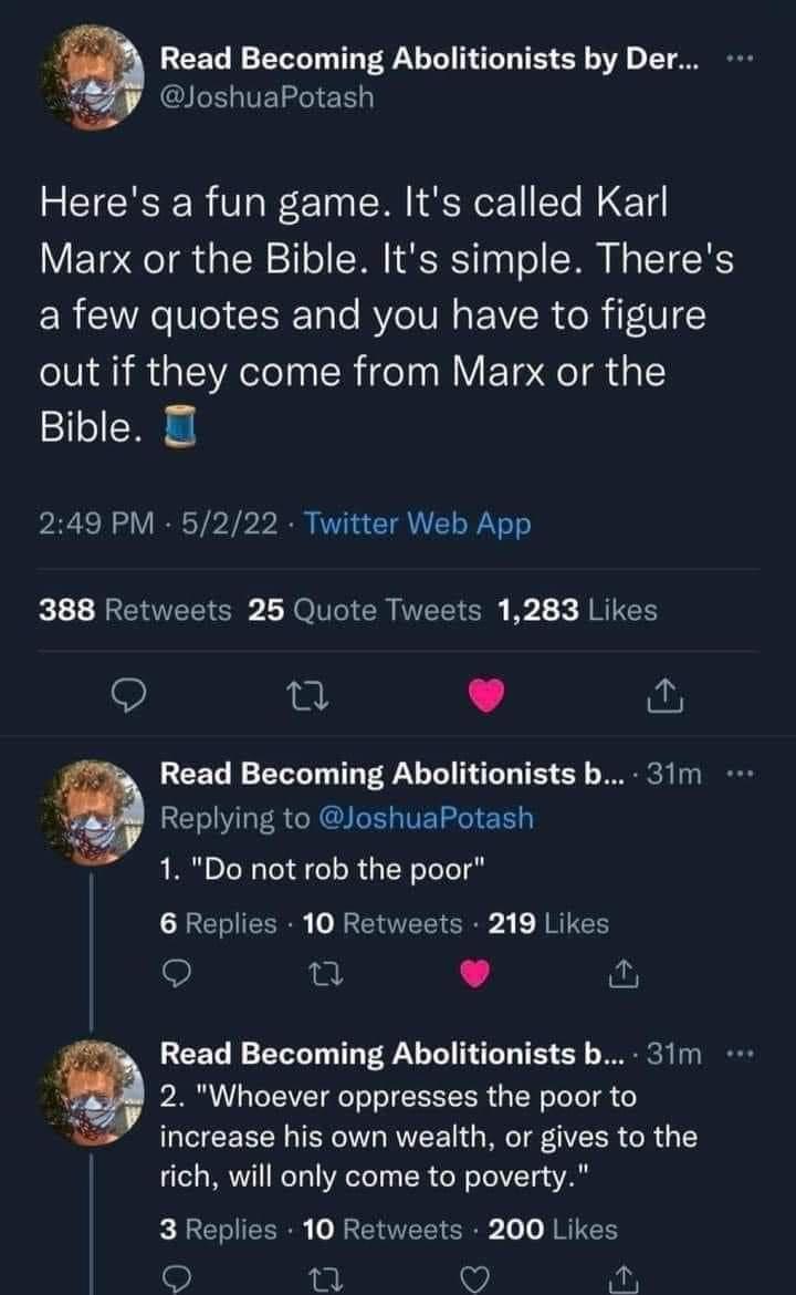 i REET N VT T PR T T T T TS 3T o 1T OO bi JoshuaPotash Heres a fun game Its called Karl Marx or the Bible Its simple Theres ER W Re el cITale BYeIUN R o R iF V out if they come from Marx or the Bible 249 PM 5222 Twitter Web App 388 Retweets 25 Quote Tweets 1283 Likes Q 0 L i Read Becoming Abolitionists b 31m 2 Replying to JoshuaPotash 1 Do not rob the poor 6 Replies 10 Retweets 219 Likes Q Read Be