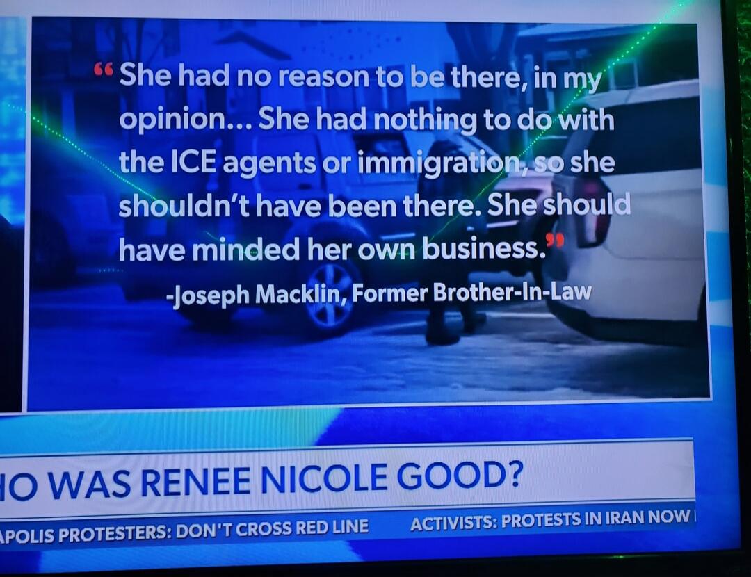“She had no reason to be there, in my opinion... She had nothing to do with the ICE agents or immigration, so she shouldn’t have been there. She should have minded her own business.”
-Joseph Macklin, Former Brother-In-Law

WHO WAS RENEE NICOLE GOOD?
POLIS PROTESTERS: DON’T CROSS RED LINE	ACTIVISTS: PROTESTS IN IRAN NOW
