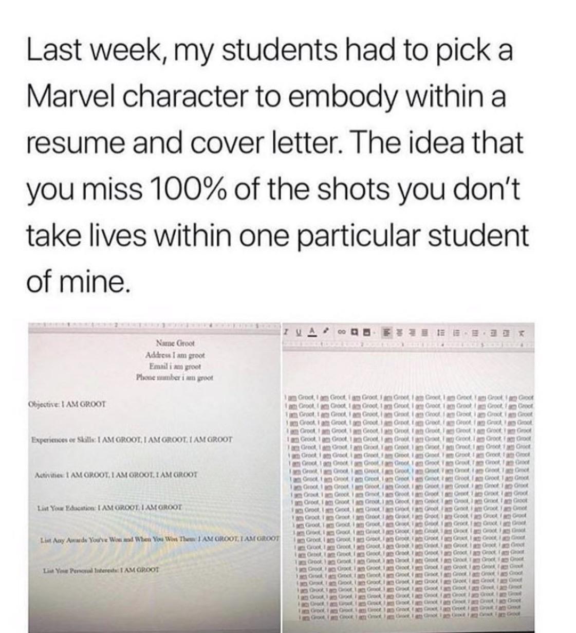 Last week my students had to pick a Marvel character to embody within a resume and cover letter The idea that you miss 100 of the shots you dont take lives within one particular student of mine e t S e SEmlssI Yy A2 o0l BEIE IEE 533 X i i i i geExyesy Obgective AM GROOT Expersences or Skills AM GROOT AM GROOT AM GROOT Activities AM OROOT AM GROOT 1 AM GROOT Lt Your Bdducation AM GROOT