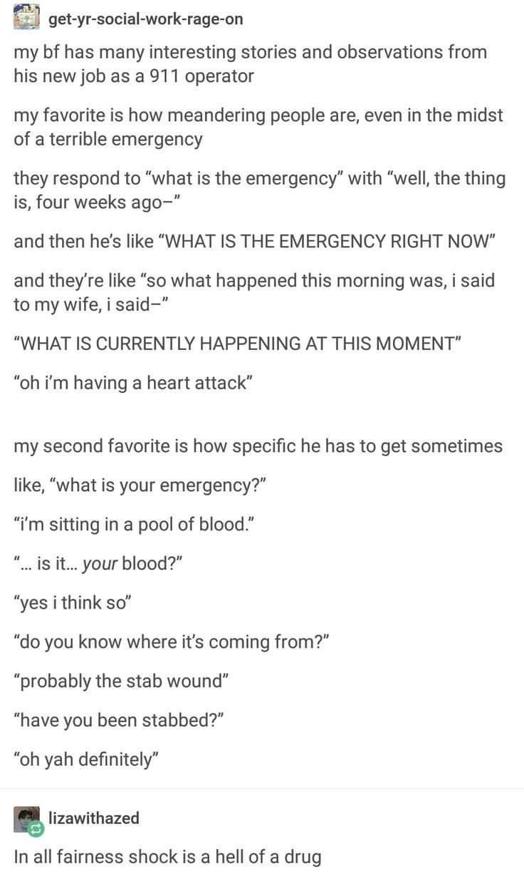 get yr social work rage on my bf has many interesting stories and observations from his new job as a 911 operator my favorite is how meandering people are even in the midst of a terrible emergency they respond to what is the emergency with well the thing is four weeks ago and then hes like WHAT IS THE EMERGENCY RIGHT NOW and theyre like so what happened this morning was i said to my wife i said WH